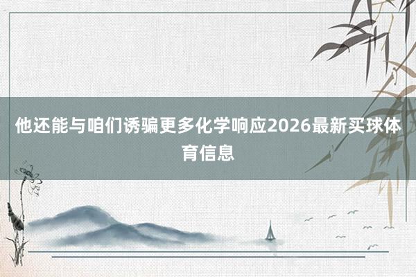 他还能与咱们诱骗更多化学响应2026最新买球体育信息