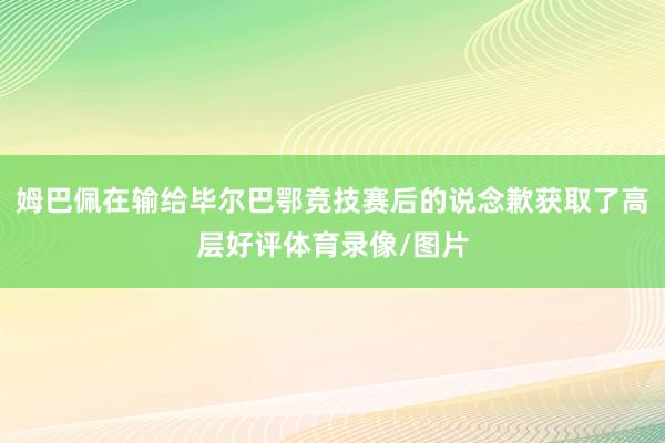 姆巴佩在输给毕尔巴鄂竞技赛后的说念歉获取了高层好评体育录像/图片