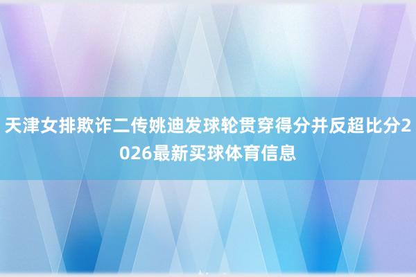 天津女排欺诈二传姚迪发球轮贯穿得分并反超比分2026最新买球体育信息