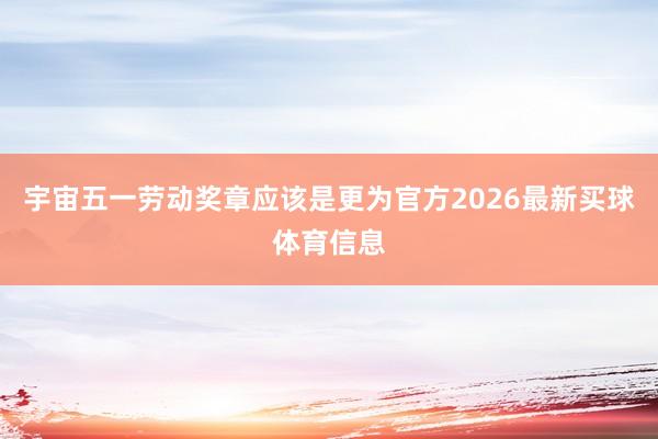 宇宙五一劳动奖章应该是更为官方2026最新买球体育信息