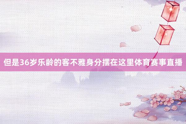 但是36岁乐龄的客不雅身分摆在这里体育赛事直播