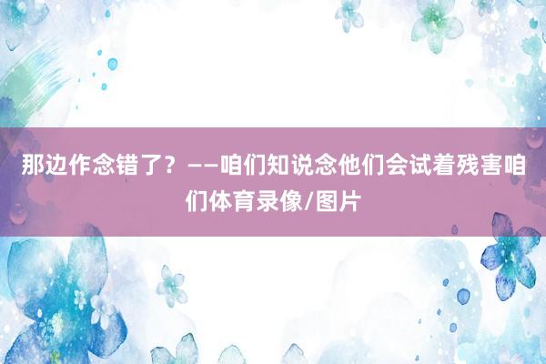 那边作念错了？——咱们知说念他们会试着残害咱们体育录像/图片