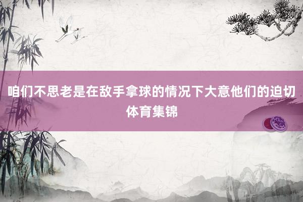 咱们不思老是在敌手拿球的情况下大意他们的迫切体育集锦