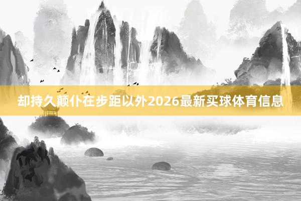 却持久颠仆在步距以外2026最新买球体育信息