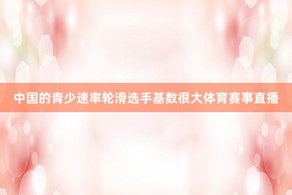 中国的青少速率轮滑选手基数很大体育赛事直播