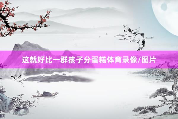这就好比一群孩子分蛋糕体育录像/图片