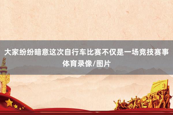 大家纷纷暗意这次自行车比赛不仅是一场竞技赛事体育录像/图片
