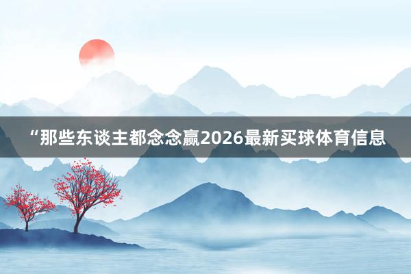 “那些东谈主都念念赢2026最新买球体育信息