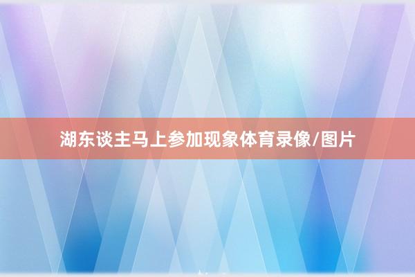 湖东谈主马上参加现象体育录像/图片