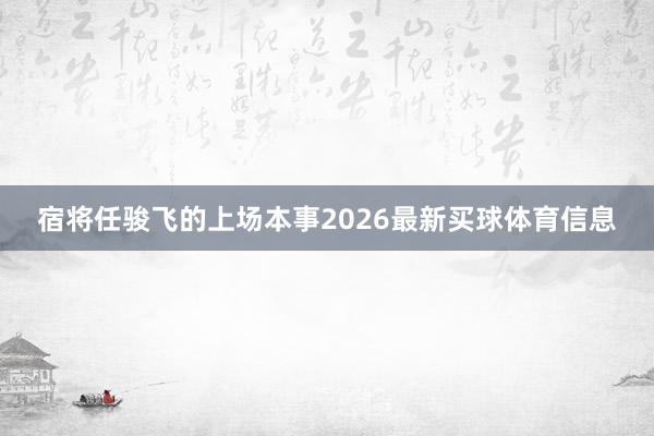 宿将任骏飞的上场本事2026最新买球体育信息