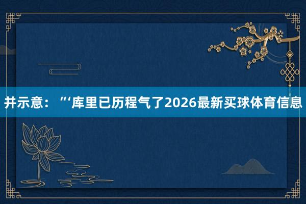 并示意：“‘库里已历程气了2026最新买球体育信息