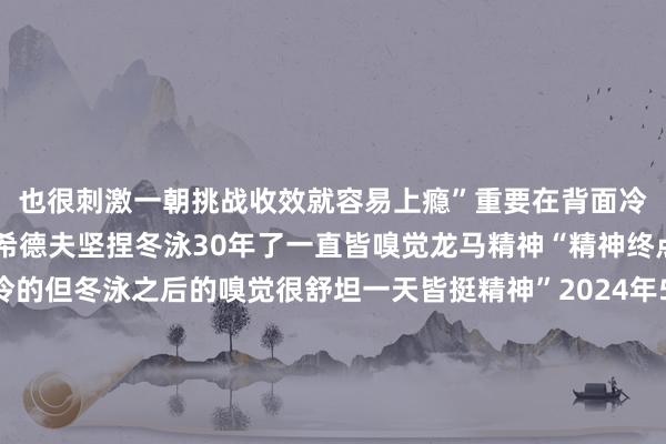 也很刺激一朝挑战收效就容易上瘾”重要在背面冷过之后才叫爽66岁的希德夫坚捏冬泳30年了一直皆嗅觉龙马精神“精神终点愉悦天然体魄挺冷的但冬泳之后的嗅觉很舒坦一天皆挺精神”2024年5月希德夫在杭州西湖勇救落水者出了名其时希德夫跟家东说念主在西湖游玩看到有东说念主落水呼救就绝不逗留地跳入水中救东说念主“遇上了那不成不救啊”从希德夫跃入水中到落水者被救起也就两三分钟时辰这“教科书”般的救东说念主经由 发布于：北京市体育集锦