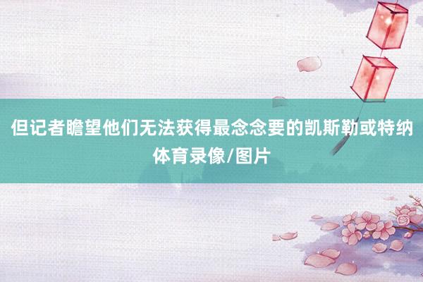 但记者瞻望他们无法获得最念念要的凯斯勒或特纳体育录像/图片