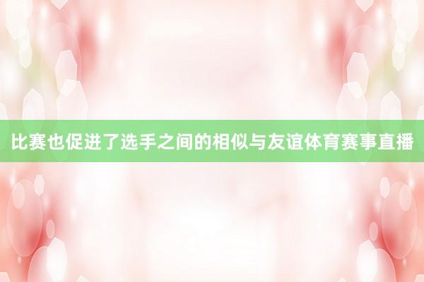 比赛也促进了选手之间的相似与友谊体育赛事直播