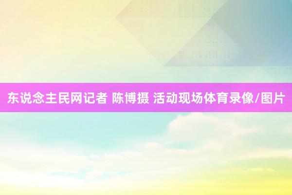 东说念主民网记者 陈博摄 活动现场体育录像/图片