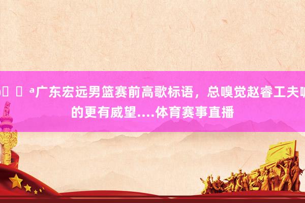💪广东宏远男篮赛前高歌标语，总嗅觉赵睿工夫喊的更有威望....体育赛事直播