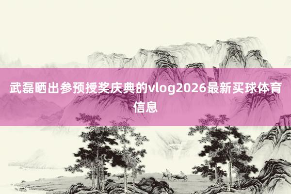 武磊晒出参预授奖庆典的vlog2026最新买球体育信息