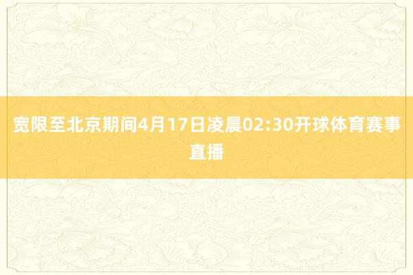 宽限至北京期间4月17日凌晨02:30开球体育赛事直播