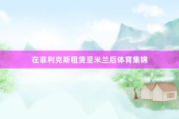 在菲利克斯租赁至米兰后体育集锦