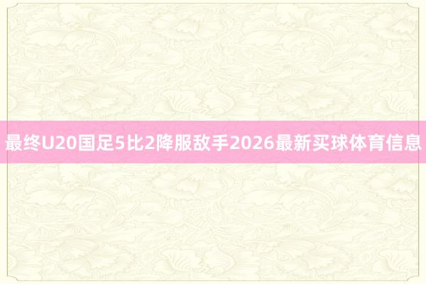 最终U20国足5比2降服敌手2026最新买球体育信息