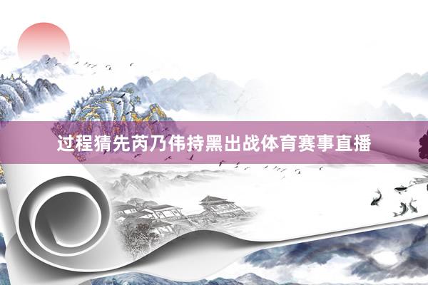过程猜先芮乃伟持黑出战体育赛事直播
