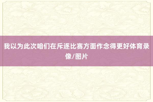 我以为此次咱们在斥逐比赛方面作念得更好体育录像/图片