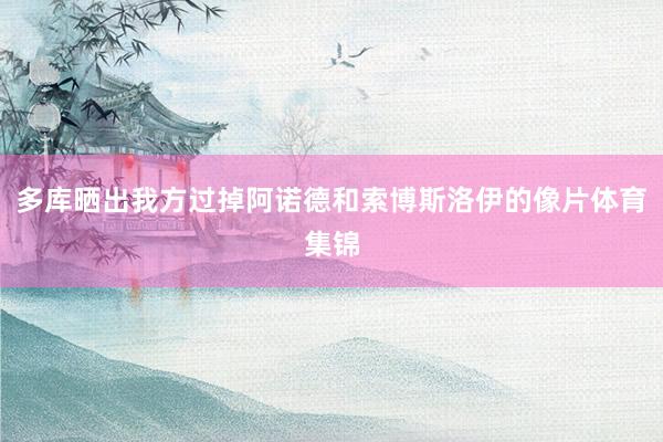 多库晒出我方过掉阿诺德和索博斯洛伊的像片体育集锦
