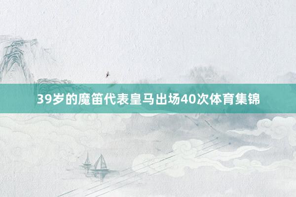 39岁的魔笛代表皇马出场40次体育集锦