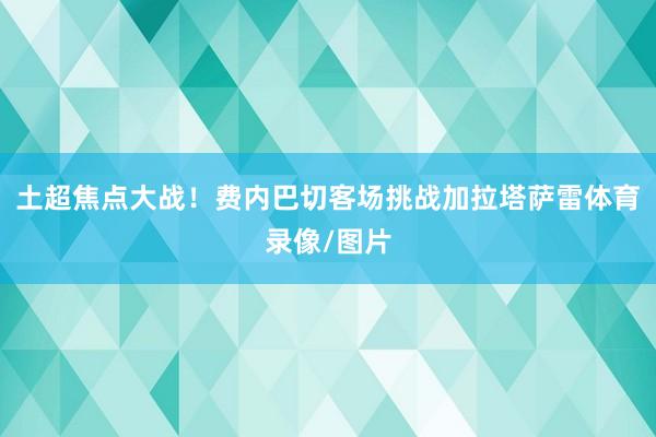 土超焦点大战！费内巴切客场挑战加拉塔萨雷体育录像/图片