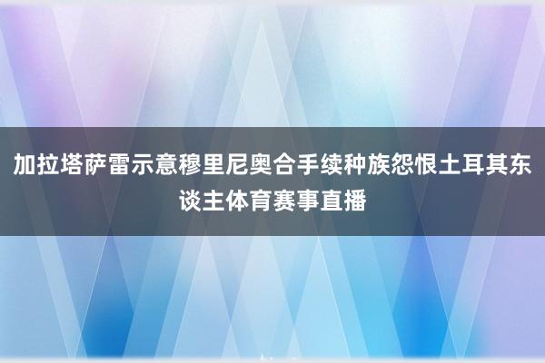 加拉塔萨雷示意穆里尼奥合手续种族怨恨土耳其东谈主体育赛事直播