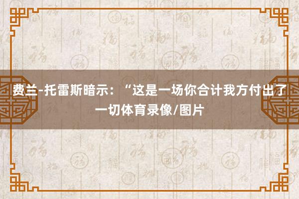 费兰-托雷斯暗示：“这是一场你合计我方付出了一切体育录像/图片