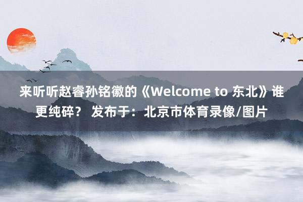 来听听赵睿孙铭徽的《Welcome to 东北》谁更纯碎？ 发布于：北京市体育录像/图片