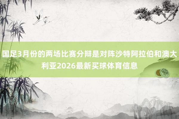 国足3月份的两场比赛分辩是对阵沙特阿拉伯和澳大利亚2026最新买球体育信息