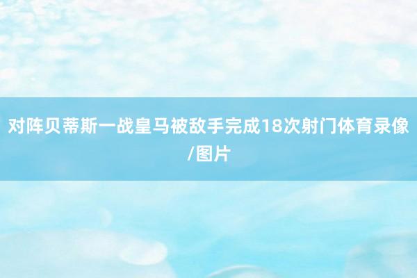 对阵贝蒂斯一战皇马被敌手完成18次射门体育录像/图片