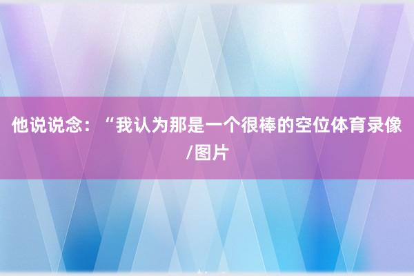 他说说念：“我认为那是一个很棒的空位体育录像/图片