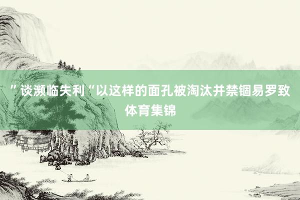 ”谈濒临失利“以这样的面孔被淘汰并禁锢易罗致体育集锦