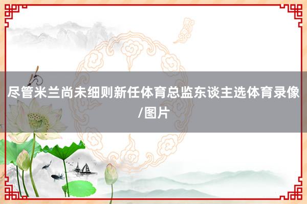 尽管米兰尚未细则新任体育总监东谈主选体育录像/图片
