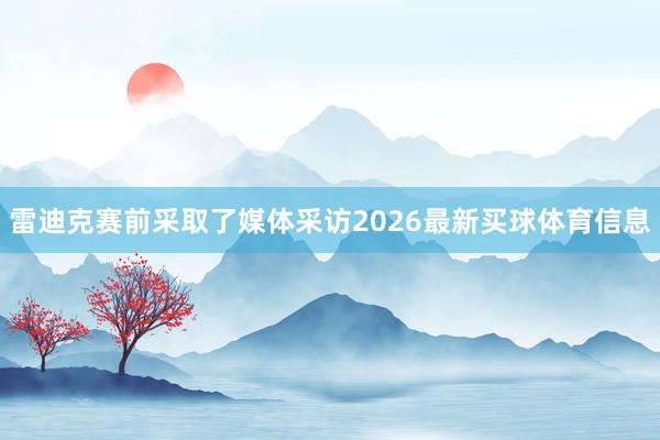 雷迪克赛前采取了媒体采访2026最新买球体育信息