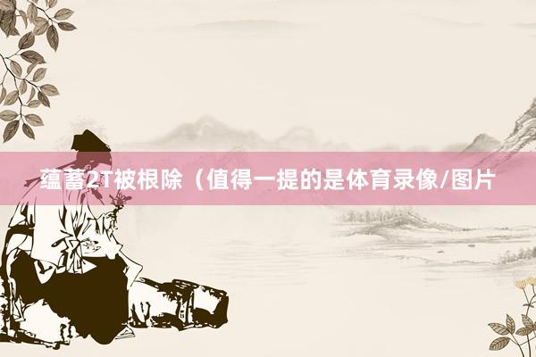 蕴蓄2T被根除（值得一提的是体育录像/图片