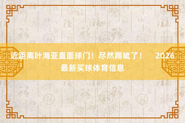 近距离叶海亚直面球门！尽然踢呲了！    2026最新买球体育信息