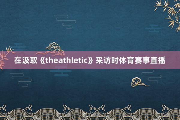 在汲取《theathletic》采访时体育赛事直播