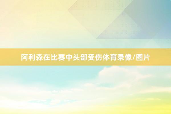 阿利森在比赛中头部受伤体育录像/图片