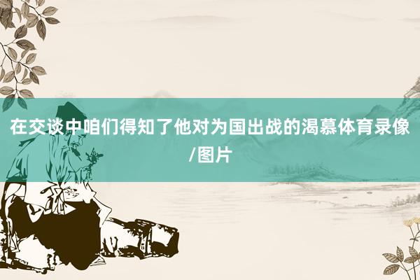 在交谈中咱们得知了他对为国出战的渴慕体育录像/图片