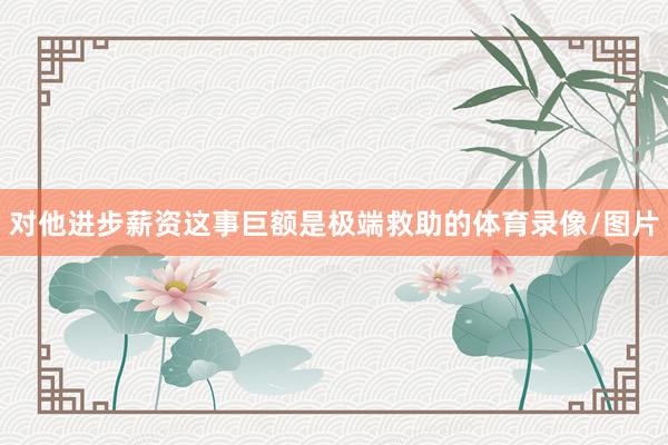 对他进步薪资这事巨额是极端救助的体育录像/图片
