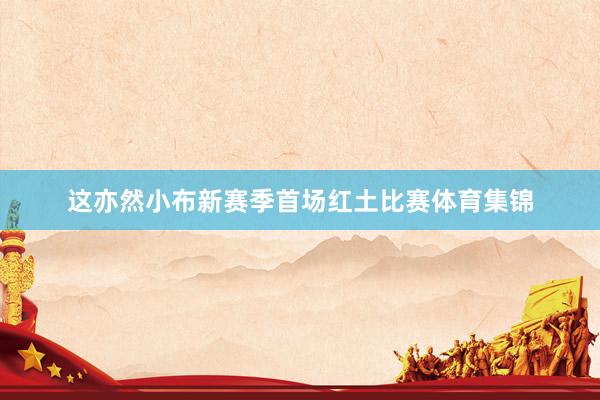 这亦然小布新赛季首场红土比赛体育集锦