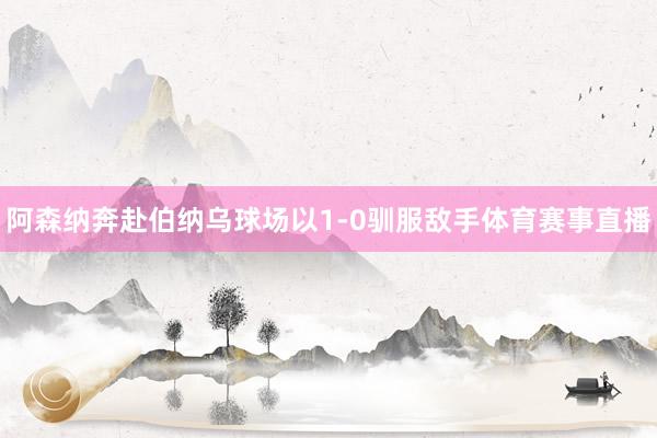阿森纳奔赴伯纳乌球场以1-0驯服敌手体育赛事直播