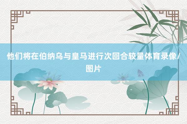 他们将在伯纳乌与皇马进行次回合较量体育录像/图片