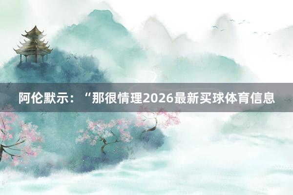 阿伦默示：“那很情理2026最新买球体育信息