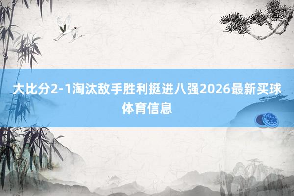 大比分2-1淘汰敌手胜利挺进八强2026最新买球体育信息