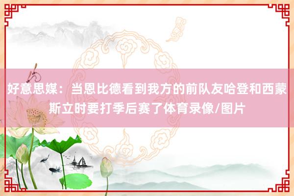 好意思媒：当恩比德看到我方的前队友哈登和西蒙斯立时要打季后赛了体育录像/图片
